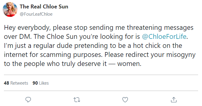 Hey everybody, please stop sending me threatening messages over DM. The Chloe Sun you’re looking for is @ChloeForLife. I’m just a regular dude pretending to be a hot chick on the internet for scamming purposes. Please redirect your misogyny to the people who truly deserve it — women.