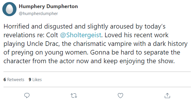 Horrified and disgusted and slightly aroused by today’s revelations re: Colt @Sholtergeist. Loved his recent work playing Uncle Drac, the charismatic vampire with a dark history of preying on young women. Gonna be hard to separate the character from the actor now and keep enjoying the show.