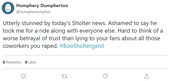 Utterly stunned by today’s Sholter news. Ashamed to say he took me for a ride along with everyone else. Hard to think of a worse betrayal of trust than lying to your fans about all those coworkers you raped. #BooSholtergeist
